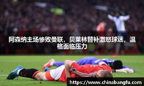 阿森纳主场惨败曼联，贝莱林替补激怒球迷，温格面临压力