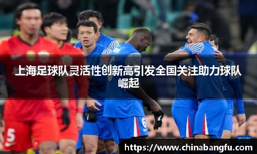上海足球队灵活性创新高引发全国关注助力球队崛起